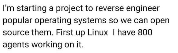 I'm starting a project to reverse engineer
popular operating systems so we can open
source them. First up Linux | have 800
agents working on it.